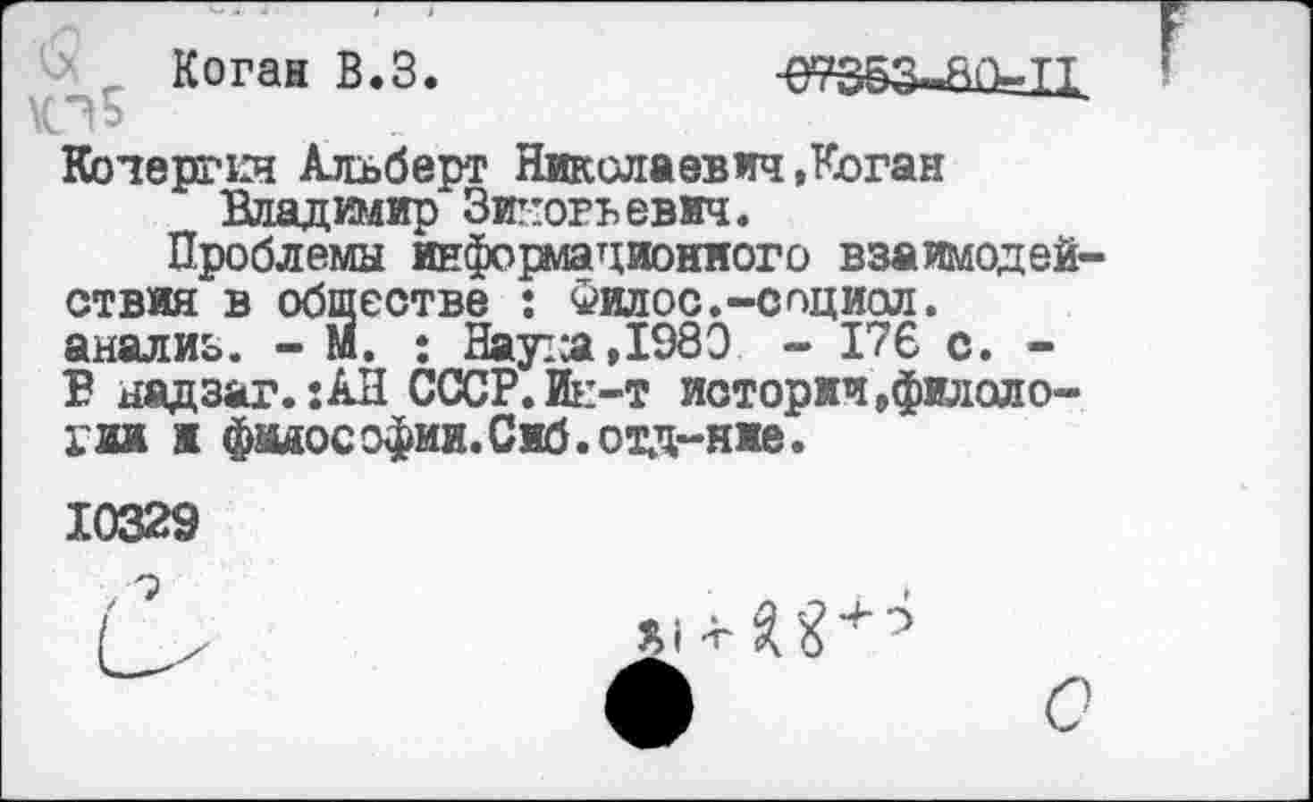 ﻿-> _ Коган В.З.
Кочергкн Альберт Николаевич»Коган Владимир Зиновьевич.
Проблемы информационного взаимодействия в обществе : Фил о с.-соц иол. анализ. - М. : Нау-л,1980 - 176 с. -В надзаг.:АН СССР. Ин-т истории »филологии ж фидософии.Сиб.отд-ние.
10329